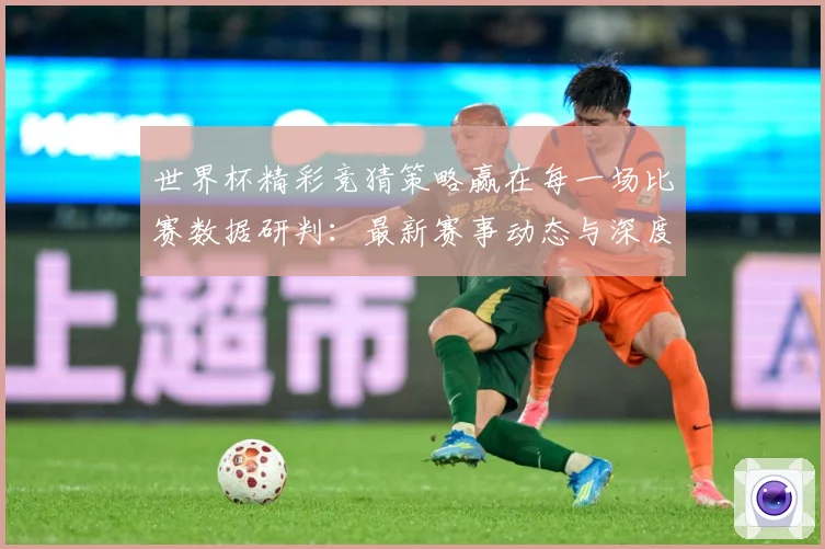 世界杯精彩竞猜策略赢在每一场比赛数据研判：最新赛事动态与深度分析
