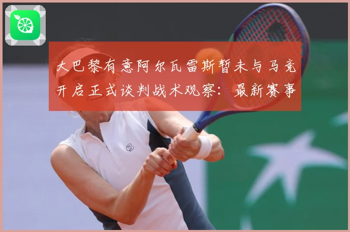 大巴黎有意阿尔瓦雷斯暂未与马竞开启正式谈判战术观察：最新赛事动态与深度分析