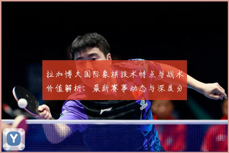 拉加博夫国际象棋技术特点与战术价值解析：最新赛事动态与深度分析
