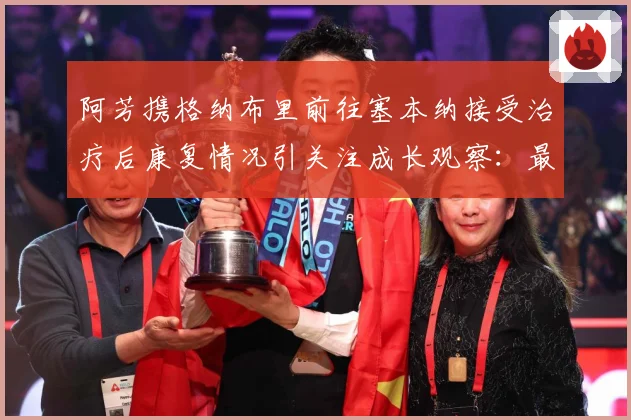 阿芳携格纳布里前往塞本纳接受治疗后康复情况引关注成长观察：最新赛事动态与深度分析