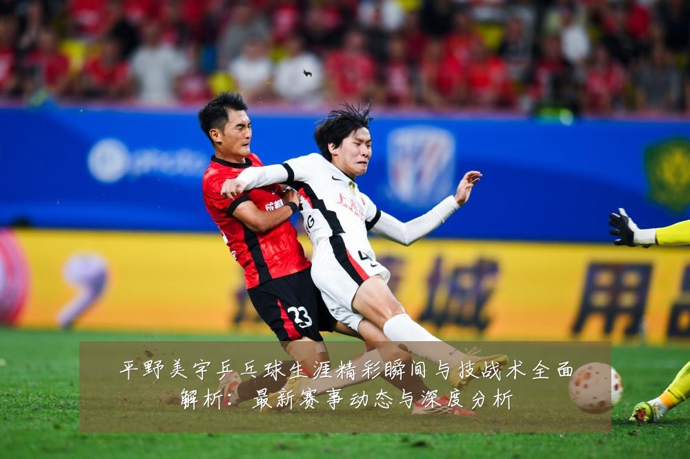 平野美宇乒乓球生涯精彩瞬间与技战术全面解析：最新赛事动态与深度分析